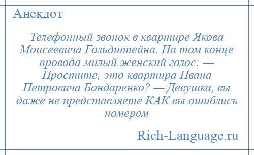 
    Телефонный звонок в квартире Якова Моисеевича Гольдштейна. На том конце провода милый женский голос: — Простите, это квартира Ивана Петровича Бондаренко? — Девушка, вы даже не представляете КАК вы ошиблись номером