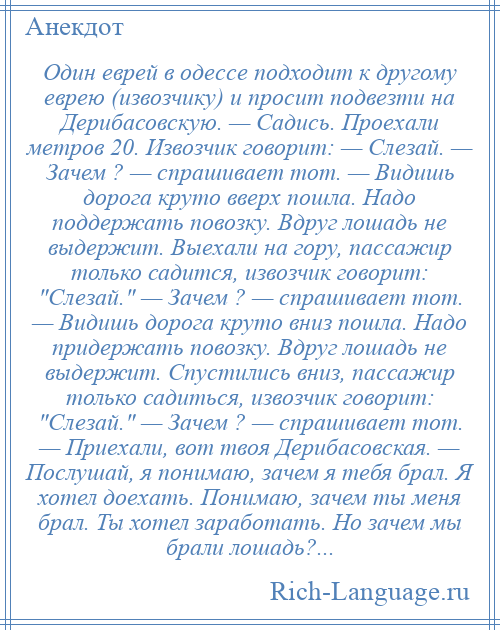 
    Один еврей в одессе подходит к другому еврею (извозчику) и просит подвезти на Дерибасовскую. — Садись. Проехали метров 20. Извозчик говорит: — Слезай. — Зачем ? — спрашивает тот. — Видишь дорога круто вверх пошла. Надо поддержать повозку. Вдруг лошадь не выдержит. Выехали на гору, пассажир только садится, извозчик говорит: Слезай. — Зачем ? — спрашивает тот. — Видишь дорога круто вниз пошла. Надо придержать повозку. Вдруг лошадь не выдержит. Спустились вниз, пассажир только садиться, извозчик говорит: Слезай. — Зачем ? — спрашивает тот. — Приехали, вот твоя Дерибасовская. — Послушай, я понимаю, зачем я тебя брал. Я хотел доехать. Понимаю, зачем ты меня брал. Ты хотел заработать. Но зачем мы брали лошадь?...