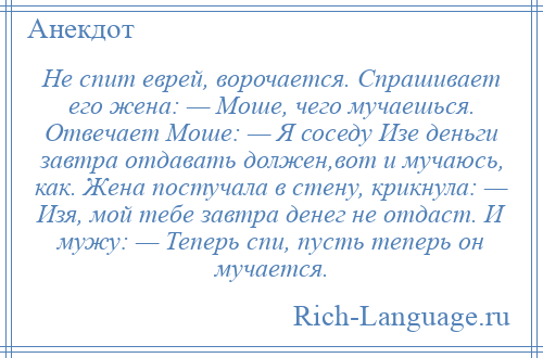 
    Не спит еврей, ворочается. Спрашивает его жена: — Моше, чего мучаешься. Отвечает Моше: — Я соседу Изе деньги завтра отдавать должен,вот и мучаюсь, как. Жена постучала в стену, крикнула: — Изя, мой тебе завтра денег не отдаст. И мужу: — Теперь спи, пусть теперь он мучается.