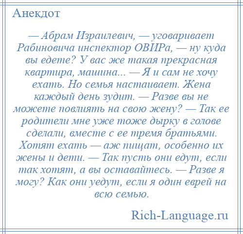 
    — Абрам Израилевич, — уговаривает Рабиновича инспектор ОВИРа, — ну куда вы едете? У вас же такая прекрасная квартира, машина... — Я и сам не хочу ехать. Но семья настаивает. Жена каждый день зудит. — Разве вы не можете повлиять на свою жену? — Так ее родители мне уже тоже дырку в голове сделали, вместе с ее тремя братьями. Хотят ехать — аж пищат, особенно их жены и дети. — Так пусть они едут, если так хотят, а вы оставайтесь. — Разве я могу? Как они уедут, если я один еврей на всю семью.