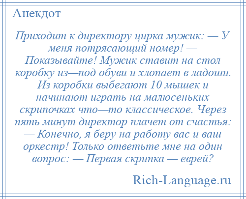 
    Приходит к директору цирка мужик: — У меня потрясающий номер! — Показывайте! Мужик ставит на стол коробку из—под обуви и хлопает в ладоши. Из коробки выбегают 10 мышек и начинают играть на малюсеньких скрипочках что—то классическое. Через пять минут директор плачет от счастья: — Конечно, я беру на работу вас и ваш оркестр! Только ответьте мне на один вопрос: — Первая скрипка — еврей?