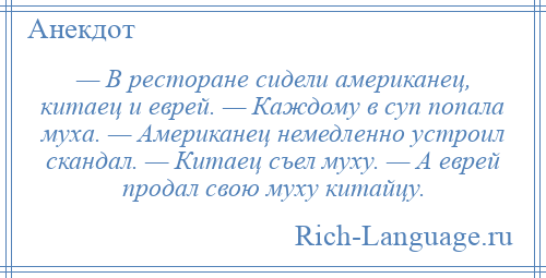 
    — В ресторане сидели американец, китаец и еврей. — Каждому в суп попала муха. — Американец немедленно устроил скандал. — Китаец съел муху. — А еврей продал свою муху китайцу.