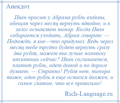 
    Иван просит у Абрама рубль взаймы, обещая через месяц вернуть вдвойне, и в залог оставляет топор. Когда Иван собирается уходить, Абрам говорит: — Подожди, я кое—что придумал. Ведь через месяц тебе трудно будет вернуть сразу два рубля, может ты лучше половину заплатишь сейчас? Иван соглашается, платит рубль, идет домой и по дороге думает: — Странно! Рубля нет, топора тоже, один рубль я еще остался должен, и самое главное, что все правильно!