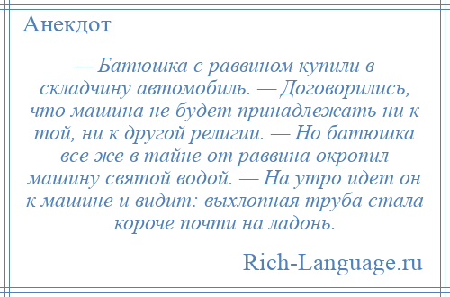 
    — Батюшка с раввином купили в складчину автомобиль. — Договорились, что машина не будет принадлежать ни к той, ни к другой религии. — Но батюшка все же в тайне от раввина окропил машину святой водой. — На утро идет он к машине и видит: выхлопная труба стала короче почти на ладонь.