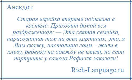 
    Старая еврейка впервые побывала в костеле. Приходит домой вся раздраженная: — Эта святая семейка, нарисованная там на всех картинах, это, я Вам скажу, настоящие гоим – жили в хлевy, ребенку на одежду не имели, но свои портреты у самого Рафаэля заказали!
