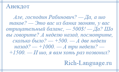 
    Але, господин Рабинович? — Да, а шо такое? — Это вас из банка звонят, у вас отрицательный баланс, — 500$! — Да? Шо вы говорите? А неделю назад, посмотрите, сколько было? — +500. — А две недели назад? — +1000. — А три недели? — +1500. — И шо, я вам хоть раз позвонил?