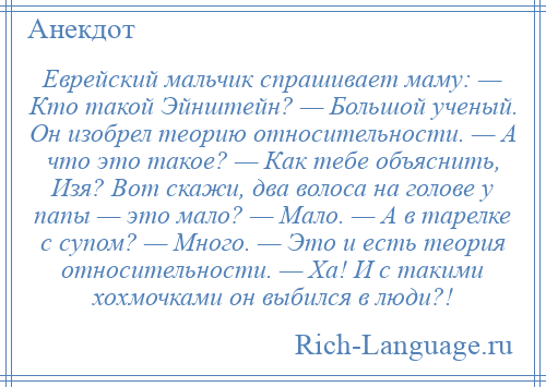 
    Еврейский мальчик спрашивает маму: — Кто такой Эйнштейн? — Большой ученый. Он изобрел теорию относительности. — А что это такое? — Как тебе объяснить, Изя? Вот скажи, два волоса на голове у папы — это мало? — Мало. — А в тарелке с супом? — Много. — Это и есть теория относительности. — Ха! И с такими хохмочками он выбился в люди?!