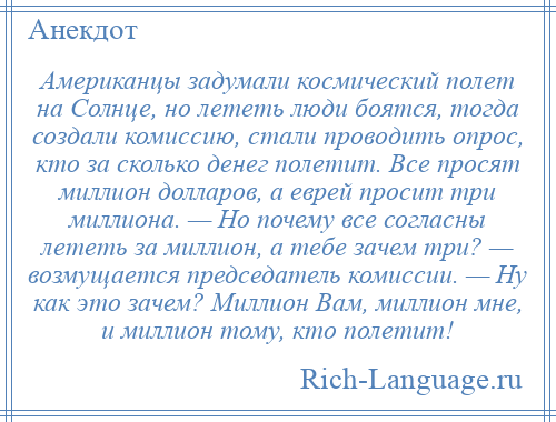 
    Американцы задумали космический полет на Солнце, но лететь люди боятся, тогда создали комиссию, стали проводить опрос, кто за сколько денег полетит. Все просят миллион долларов, а еврей просит три миллиона. — Но почему все согласны лететь за миллион, а тебе зачем три? — возмущается председатель комиссии. — Ну как это зачем? Миллион Вам, миллион мне, и миллион тому, кто полетит!