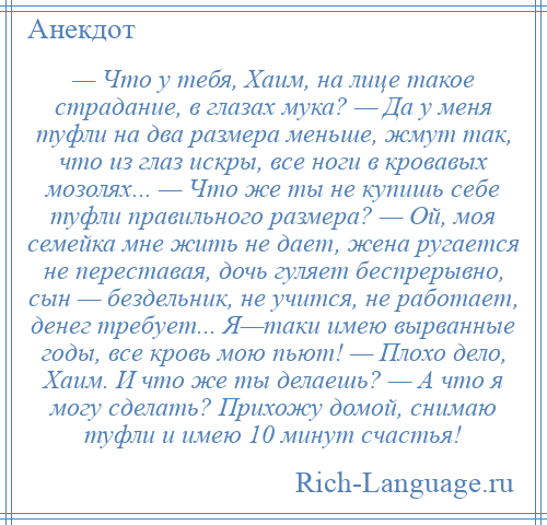 
    — Что у тебя, Хаим, на лице такое страдание, в глазах мука? — Да у меня туфли на два размера меньше, жмут так, что из глаз искры, все ноги в кровавых мозолях... — Что же ты не купишь себе туфли правильного размера? — Ой, моя семейка мне жить не дает, жена ругается не переставая, дочь гуляет беспрерывно, сын — бездельник, не учится, не работает, денег требует... Я—таки имею вырванные годы, все кровь мою пьют! — Плохо дело, Хаим. И что же ты делаешь? — А что я могу сделать? Прихожу домой, снимаю туфли и имею 10 минут счастья!