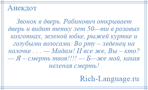 
    Звонок в дверь. Рабинович открывает дверь и видит тетку лет 50—ти в розовых колготках, зеленой юбке, рыжей куртке и голубыми волосами. Во рту – леденец на палочке . . . — Мадам! И все же, Вы – кто? — Я – смерть твоя!!!! — Б—же мой, какая нелепая смерть!