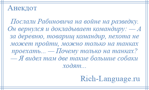 
    Послали Рабиновича на войне на разведку. Он вернулся и докладывает командиру: — А за деревню, товарищ командир, пехота не может пройти, можно только на танках проехать... — Почему только на танках? — Я видел там две такие большие собаки ходят...