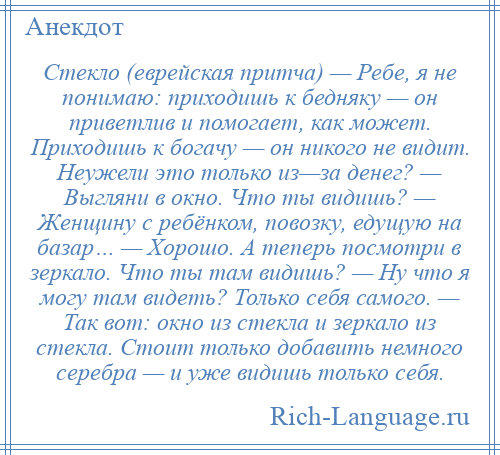 
    Стекло (еврейская притча) — Ребе, я не понимаю: приходишь к бедняку — он приветлив и помогает, как может. Приходишь к богачу — он никого не видит. Неужели это только из—за денег? — Выгляни в окно. Что ты видишь? — Женщину с ребёнком, повозку, едущую на базар… — Хорошо. А теперь посмотри в зеркало. Что ты там видишь? — Ну что я могу там видеть? Только себя самого. — Так вот: окно из стекла и зеркало из стекла. Стоит только добавить немного серебра — и уже видишь только себя.