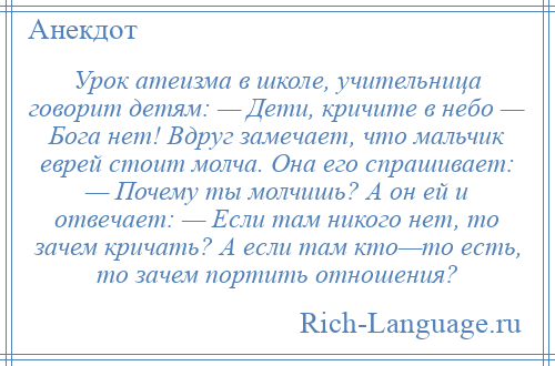 
    Урок атеизма в школе, учительница говорит детям: — Дети, кричите в небо — Бога нет! Вдруг замечает, что мальчик еврей стоит молча. Она его спрашивает: — Почему ты молчишь? А он ей и отвечает: — Если там никого нет, то зачем кричать? А если там кто—то есть, то зачем портить отношения?