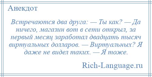 
    Встречаются два друга: — Ты как? — Да ничего, магазин вот в сети открыл, за первый месяц заработал двадцать тысяч виртуальных долларов. — Виртуальных? Я даже не видел таких. — Я тоже.