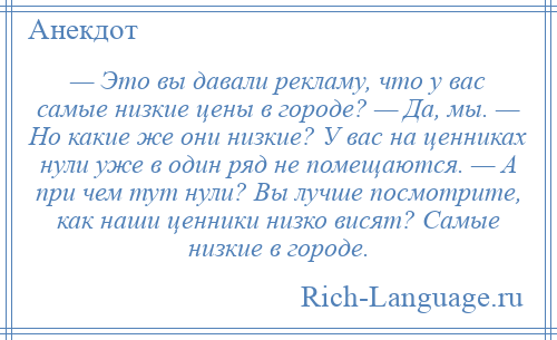 
    — Это вы давали рекламу, что у вас самые низкие цены в городе? — Да, мы. — Но какие же они низкие? У вас на ценниках нули уже в один ряд не помещаются. — А при чем тут нули? Вы лучше посмотрите, как наши ценники низко висят? Самые низкие в городе.