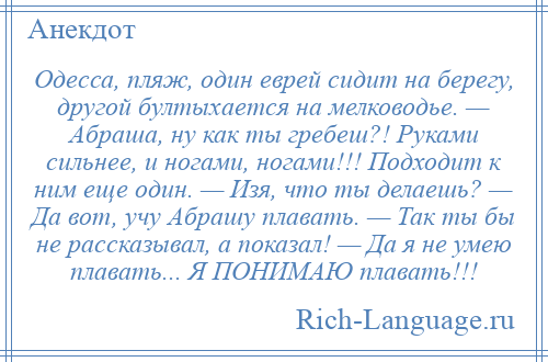 
    Одесса, пляж, один еврей сидит на берегу, другой бултыхается на мелководье. — Абраша, ну как ты гребеш?! Руками сильнее, и ногами, ногами!!! Подходит к ним еще один. — Изя, что ты делаешь? — Да вот, учу Абрашу плавать. — Так ты бы не рассказывал, а показал! — Да я не умею плавать... Я ПОНИМАЮ плавать!!!