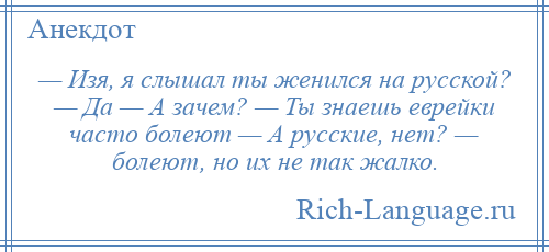 
    — Изя, я слышал ты женился на русской? — Да — А зачем? — Ты знаешь еврейки часто болеют — А русские, нет? — болеют, но их не так жалко.