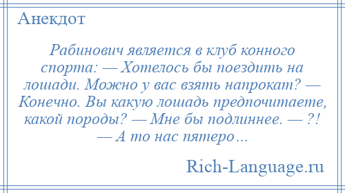 
    Рабинович является в клуб конного спорта: — Хотелось бы поездить на лошади. Можно у вас взять напрокат? — Конечно. Вы какую лошадь предпочитаете, какой породы? — Мне бы подлиннее. — ?! — А то нас пятеро…