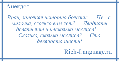 
    Врач, заполняя историю болезни: — Ну—с, милочка, сколько вам лет? — Двадцать девять лет и несколько месяцев! — Сколько, сколько месяцев? — Сто девяносто шесть!