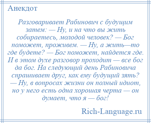 
    Разговаривает Рабинович с будущим затем: — Ну, и на что вы жить собираетесь, молодой человек? — Бог поможет, проживем. — Ну, а жить—то где будете? — Бог поможет, найдется где. И в этом духе разговор проходит — все бог да бог. На следующий день Рабиновича спрашивает друг, как ему будущий зять? — Ну, в вопросах жизни он полный идиот, но у него есть одна хорошая черта — он думает, что я — бог!