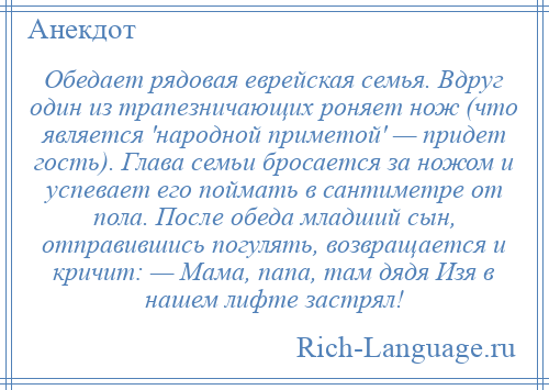 
    Обедает рядовая еврейская семья. Вдруг один из трапезничающих роняет нож (что является 'народной приметой' — придет гость). Глава семьи бросается за ножом и успевает его поймать в сантиметре от пола. После обеда младший сын, отправившись погулять, возвращается и кричит: — Мама, папа, там дядя Изя в нашем лифте застрял!