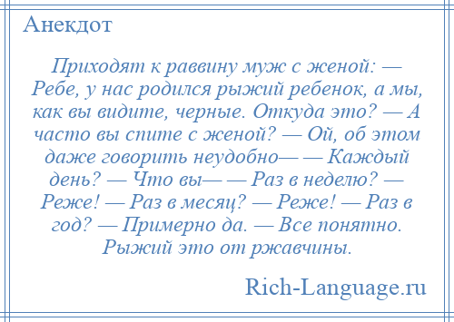 
    Приходят к раввину муж с женой: — Ребе, у нас родился рыжий ребенок, а мы, как вы видите, черные. Откуда это? — А часто вы спите с женой? — Ой, об этом даже говорить неудобно— — Каждый день? — Что вы— — Раз в неделю? — Реже! — Раз в месяц? — Реже! — Раз в год? — Примерно да. — Все понятно. Рыжий это от ржавчины.