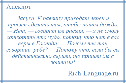 
    Засуха. К раввину приходят евреи и просят сделать так, чтобы пошёл дождь. — Нет, — говорит им раввин, — я не смогу сотворить это чудо, потому что нет в вас веры в Господа. — Почему ты так говоришь, ребе? — Потому что, если бы вы действительно верили, то пришли бы с зонтами!