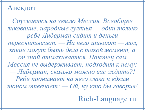 
    Спускается на землю Мессия. Всеобщее ликование, народные гулянья — один только ребе Либерман сидит и деньги пересчитывает. — На него шикают — мол, какие могут быть дела в такой момент, а он знай отмахивается. Наконец сам Мессия не выдерживает, подходит к нему: — Либерман, сколько можно вас ждать?! Ребе поднимает на него глаза и едким тоном отвечает: — Ой, ну кто бы говорил!