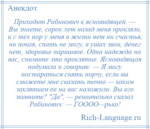 
    Приходит Рабинович к ясновидящей. — Вы знаете, сорок лет назад меня прокляли, и с тех пор у меня в жизни нет ни счастья, ни покоя, спать не могу, в ушах звон, денег нет, здоровье паршивое. Одна надежда на вас, снимите это проклятие. Ясновидящая подумала и говорит: — Я могу постараться снять порчу, если вы сможете мне сказать точно — каким заклятием ее на вас наложили. Вы его помните? Да , — решительно сказал Рабинович: — ГОООО—рько!