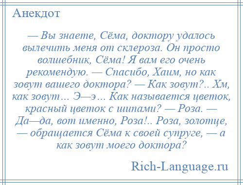 
    — Вы знаете, Сёма, доктору удалось вылечить меня от склероза. Он просто волшебник, Сёма! Я вам его очень рекомендую. — Спасибо, Хаим, но как зовут вашего доктора? — Как зовут?.. Хм, как зовут… Э—э… Как называется цветок, красный цветок с шипами? — Роза. — Да—да, вот именно, Роза!.. Роза, золотце, — обращается Сёма к своей супруге, — а как зовут моего доктора?