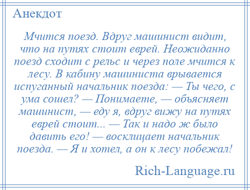 
    Мчится поезд. Вдруг машинист видит, что на путях стоит еврей. Неожиданно поезд сходит с рельс и через поле мчится к лесу. В кабину машиниста врывается испуганный начальник поезда: — Ты чего, с ума сошел? — Понимаете, — объясняет машинист, — еду я, вдруг вижу на путях еврей стоит... — Так и надо ж было давить его! — восклицает начальник поезда. — Я и хотел, а он к лесу побежал!