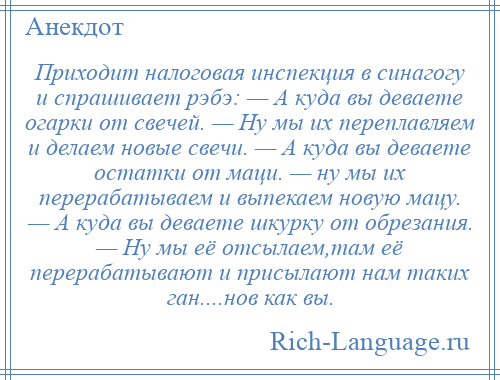 
    Приходит налоговая инспекция в синагогу и спрашивает рэбэ: — А куда вы деваете огарки от свечей. — Ну мы их переплавляем и делаем новые свечи. — А куда вы деваете остатки от маци. — ну мы их перерабатываем и выпекаем новую мацу. — А куда вы деваете шкурку от обрезания. — Ну мы её отсылаем,там её перерабатывают и присылают нам таких ган....нов как вы.