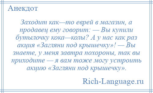 
    Заходит как—то еврей в магазин, а продавец ему говорит: — Вы купили бутылочку кока—колы? А у нас как раз акция «Загляни под крышечку»! — Вы знаете, у меня завтра похороны, так вы приходите — я вам тоже могу устроить акцию «Загляни под крышечку».