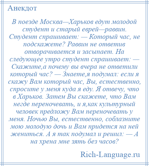 
    В поезде Москва—Харьков едут молодой студент и старый еврей—раввин. Студент спрашивает: — Который час, не подскажете? Раввин не ответив отворачивается и засыпает. Hа следующее утро студент спрашивает: — Скажите,а почему вы вчера не ответили который час? — Знаете,я подумал: если я скажу Вам который час, Вы, естественно, спросите у меня куда я еду. Я отвечу, что в Харьков. Затем Вы скажете, что Вам негде переночевать, и я,как культурный человек предложу Вам переночевать у меня. Ночью Вы, естественно, соблазните мою молодую дочь и Вам придется на ней жениться. А я так подумал и решил: — А на хрена мне зять без часов?