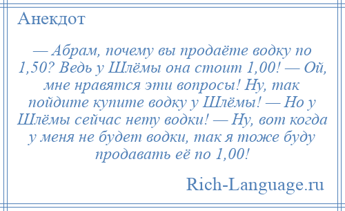 
    — Абрам, почему вы продаёте водку по 1,50? Ведь у Шлёмы она стоит 1,00! — Ой, мне нравятся эти вопросы! Ну, так пойдите купите водку у Шлёмы! — Но у Шлёмы сейчас нету водки! — Ну, вот когда у меня не будет водки, так я тоже буду продавать её по 1,00!