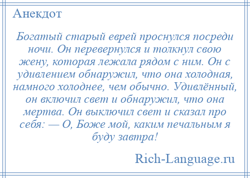 
    Богатый старый еврей проснулся посреди ночи. Он перевернулся и толкнул свою жену, которая лежала рядом с ним. Он с удивлением обнаружил, что она холодная, намного холоднее, чем обычно. Удивлённый, он включил свет и обнаружил, что она мертва. Он выключил свет и сказал про себя: — О, Боже мой, каким печальным я буду завтра!