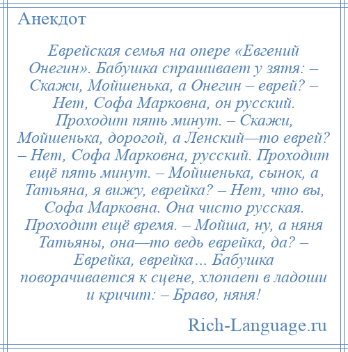 
    Еврейская семья на опере «Евгений Онегин». Бабушка спрашивает у зятя: – Скажи, Мойшенька, а Онегин – еврей? – Нет, Софа Марковна, он русский. Проходит пять минут. – Скажи, Мойшенька, дорогой, а Ленский—то еврей? – Нет, Софа Марковна, русский. Проходит ещё пять минут. – Мойшенька, сынок, а Татьяна, я вижу, еврейка? – Нет, что вы, Софа Марковна. Она чисто русская. Проходит ещё время. – Мойша, ну, а няня Татьяны, она—то ведь еврейка, да? – Еврейка, еврейка… Бабушка поворачивается к сцене, хлопает в ладоши и кричит: – Браво, няня!