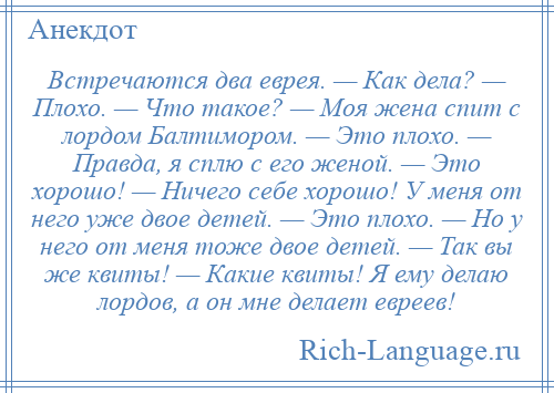 
    Встречаются два еврея. — Как дела? — Плохо. — Что такое? — Моя жена спит с лордом Балтимором. — Это плохо. — Правда, я сплю с его женой. — Это хорошо! — Ничего себе хорошо! У меня от него уже двое детей. — Это плохо. — Но у него от меня тоже двое детей. — Так вы же квиты! — Какие квиты! Я ему делаю лордов, а он мне делает евреев!