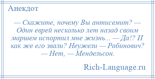 
    — Скажите, почему Вы антисемит? — Один еврей несколько лет назад своим маршем испортил мне жизнь... — Да!? И как же его звали? Неужели — Рабинович? — Нет, — Мендельсон.