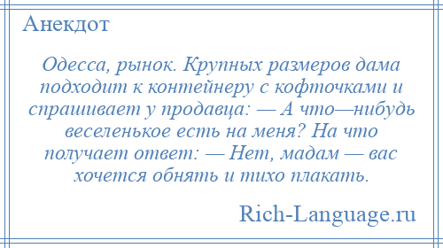 
    Одесса, рынок. Крупных размеров дама подходит к контейнеру с кофточками и спрашивает у продавца: — А что—нибудь веселенькое есть на меня? На что получает ответ: — Нет, мадам — вас хочется обнять и тихо плакать.