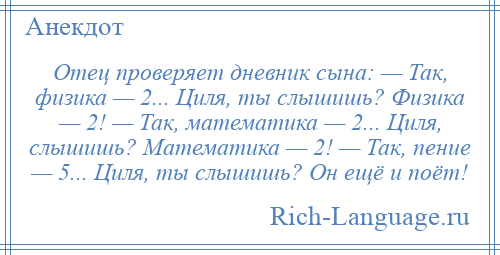 
    Отец проверяет дневник сына: — Так, физика — 2... Циля, ты слышишь? Физика — 2! — Так, математика — 2... Циля, слышишь? Математика — 2! — Так, пение — 5... Циля, ты слышишь? Он ещё и поёт!