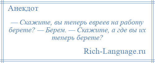 
    — Скажите, вы теперь евреев на работу берете? — Берем. — Скажите, а где вы их теперь берете?