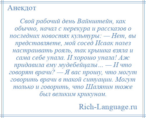 
    Свой рабочий день Вайнштейн, как обычно, начал с перекура и рассказов о последних новостях культуры: — Нет, вы представляете, мой сосед Исаак полез настраивать рояль, так крышка взяла и сама себе упала. И хорошо упала! Аж придавила ему мудебейцалы… — И что говорят врачи? — Я вас прошу, что могут говорить врачи в такой ситуации. Могут только и говорить, что Шаляпин тоже был великим крикуном.