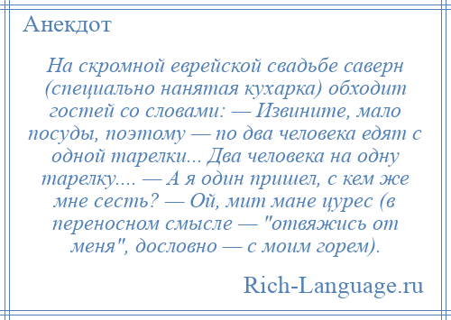 
    На скромной еврейской свадьбе саверн (специально нанятая кухарка) обходит гостей со словами: — Извините, мало посуды, поэтому — по два человека едят с одной тарелки... Два человека на одну тарелку.... — А я один пришел, с кем же мне сесть? — Ой, мит мане цурес (в переносном смысле — отвяжись от меня , дословно — с моим горем).