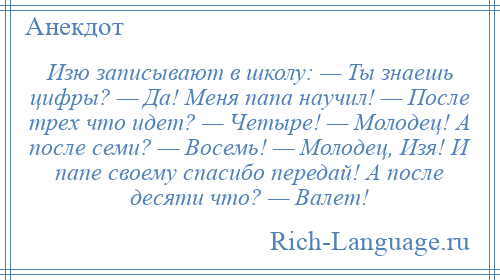 
    Изю записывают в школу: — Ты знаешь цифры? — Да! Меня папа научил! — После трех что идет? — Четыре! — Молодец! А после семи? — Восемь! — Молодец, Изя! И папе своему спасибо передай! А после десяти что? — Валет!