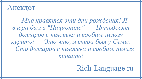 
    — Мне нравятся эти дни рождения! Я вчера был в Национале : — Пятьдесят долларов с человека и вообще нельзя курить! — Это что, я вчера был у Семы: — Сто долларов с человека и вообще нельзя кушать!