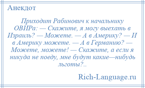 
    Приходит Рабинович к начальнику ОВИРа: — Скажите, я могу выехать в Израиль? — Можете. — А в Америку? — И в Америку можете. — А в Германию? — Можете, можете! — Скажите, а если я никуда не поеду, мне будут какие—нибудь льготы?..
