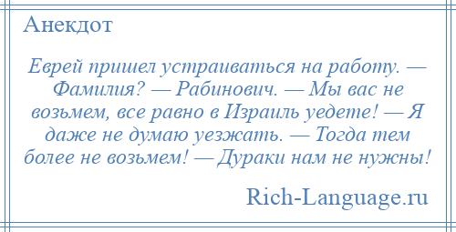 
    Еврей пришел устраиваться на работу. — Фамилия? — Рабинович. — Мы вас не возьмем, все равно в Израиль уедете! — Я даже не думаю уезжать. — Тогда тем более не возьмем! — Дураки нам не нужны!