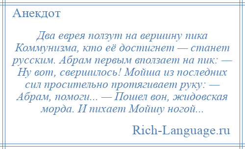 
    Два еврея ползут на вершину пика Коммунизма, кто её достигнет — станет русским. Абрам первым вползает на пик: — Ну вот, свершилось! Мойша из последних сил просительно протягивает руку: — Абрам, помоги... — Пошел вон, жидовская морда. И пихает Мойшу ногой...