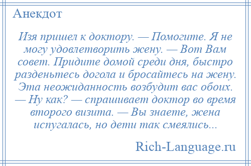 
    Изя пришел к доктору. — Помогите. Я не могу удовлетворить жену. — Вот Вам совет. Придите домой среди дня, быстро разденьтесь догола и бросайтесь на жену. Эта неожиданность возбудит вас обоих. — Ну как? — спрашивает доктор во время второго визита. — Вы знаете, жена испугалась, но дети так смеялись...